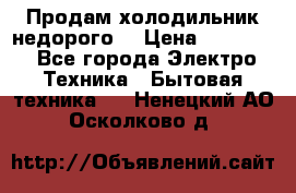 Продам холодильник недорого. › Цена ­ 15 000 - Все города Электро-Техника » Бытовая техника   . Ненецкий АО,Осколково д.